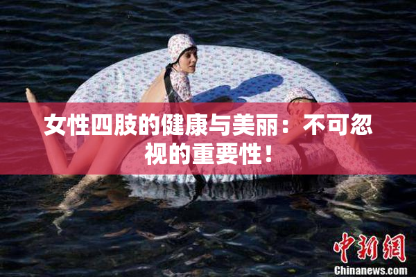 女性四肢的健康与美丽：不可忽视的重要性！