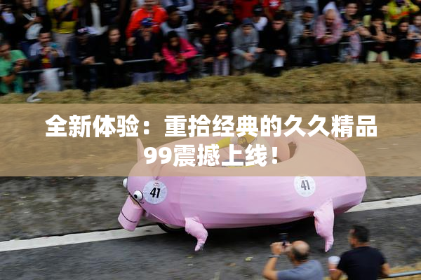 全新体验：重拾经典的久久精品99震撼上线！