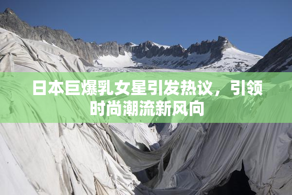 日本巨爆乳女星引发热议，引领时尚潮流新风向