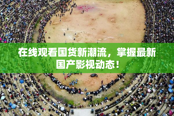在线观看国货新潮流，掌握最新国产影视动态！