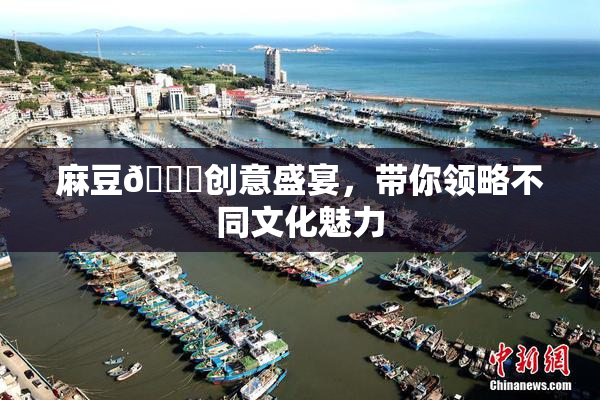 麻豆🔞创意盛宴，带你领略不同文化魅力