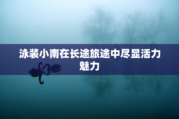 泳装小南在长途旅途中尽显活力魅力