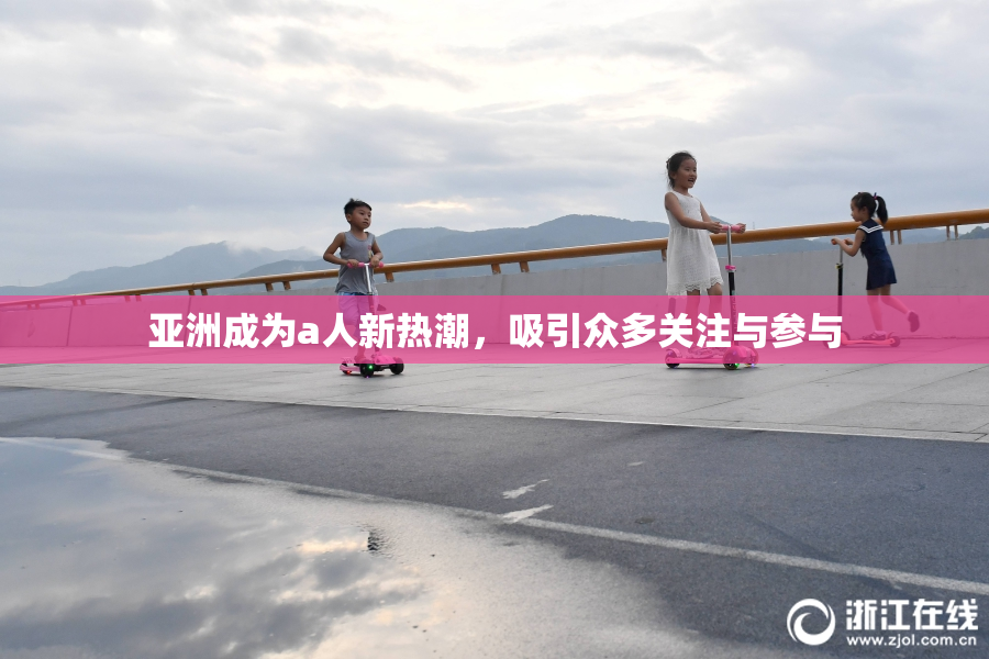 亚洲成为a人新热潮，吸引众多关注与参与