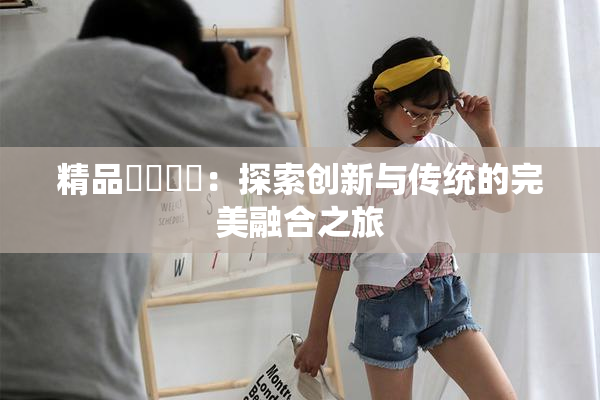 精品❌‌❌‌：探索创新与传统的完美融合之旅