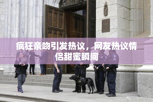 疯狂亲吻引发热议，网友热议情侣甜蜜瞬间