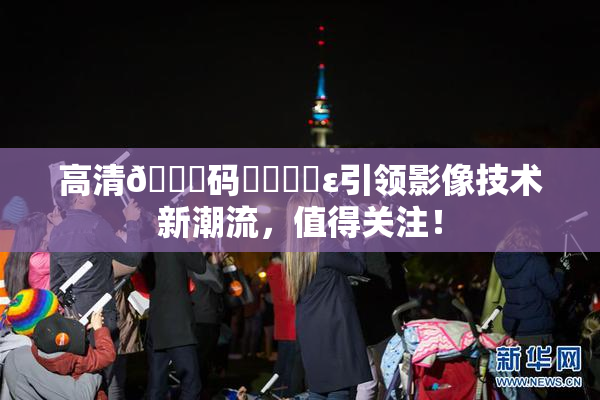 高清🈚码❌‌❌‌ε引领影像技术新潮流，值得关注！