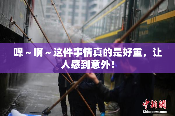 嗯～啊～这件事情真的是好重，让人感到意外！