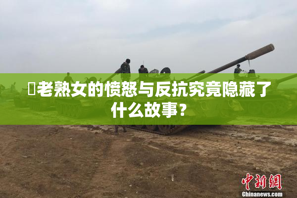 搉老熟女的愤怒与反抗究竟隐藏了什么故事？
