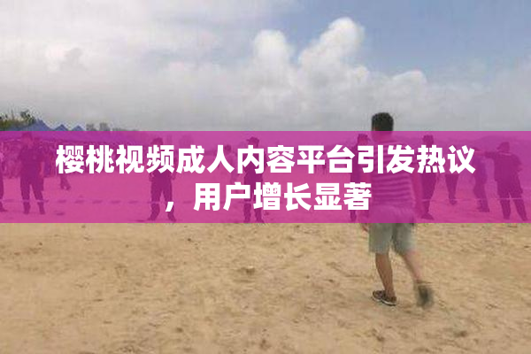 樱桃视频成人内容平台引发热议，用户增长显著