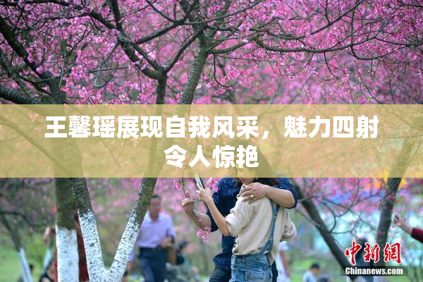 王馨瑶展现自我风采，魅力四射令人惊艳