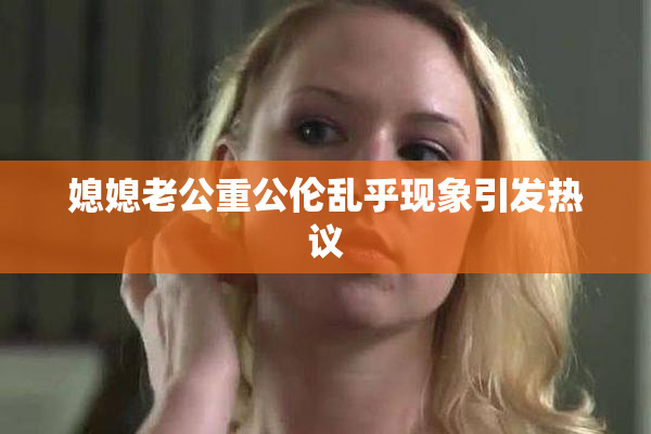 媳媳老公重公伦乱乎现象引发热议