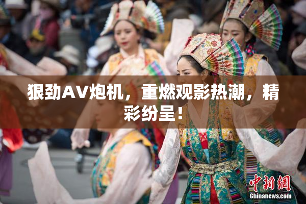 狠劲AV炮机，重燃观影热潮，精彩纷呈！