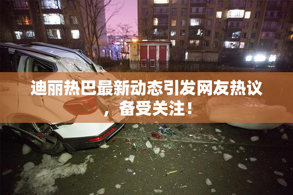 迪丽热巴最新动态引发网友热议，备受关注！
