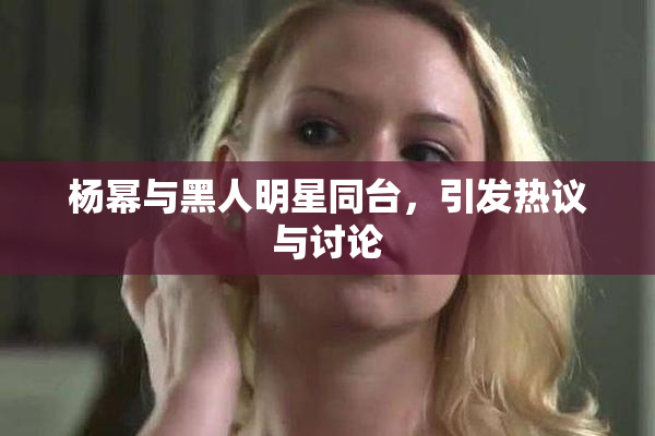 杨幂与黑人明星同台，引发热议与讨论