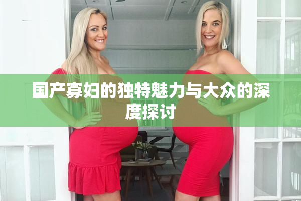 国产寡妇的独特魅力与大众的深度探讨