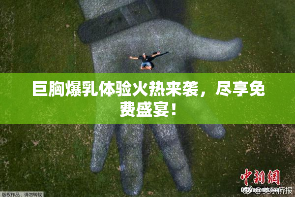 巨胸爆乳体验火热来袭，尽享免费盛宴！