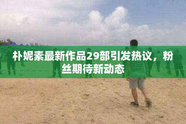 朴妮素最新作品29部引发热议，粉丝期待新动态