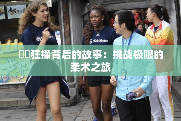 ❌‌狂揉背后的故事：挑战极限的柔术之旅
