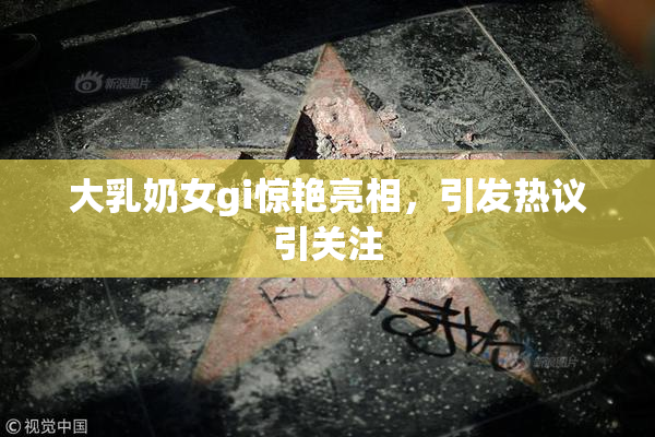 大乳奶女gi惊艳亮相，引发热议引关注