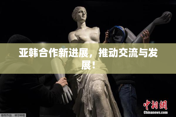亚韩合作新进展，推动交流与发展！