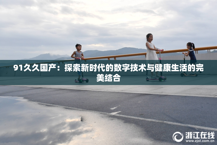 91久久国产：探索新时代的数字技术与健康生活的完美结合