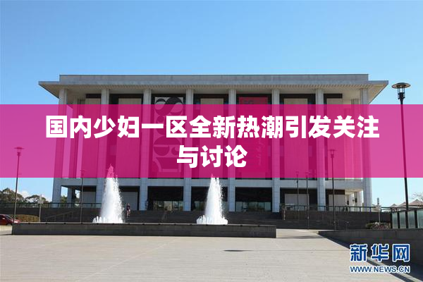 国内少妇一区全新热潮引发关注与讨论
