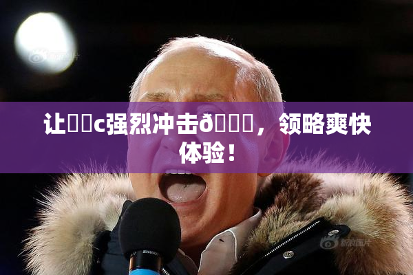 让❌‌c强烈冲击🔞，领略爽快体验！