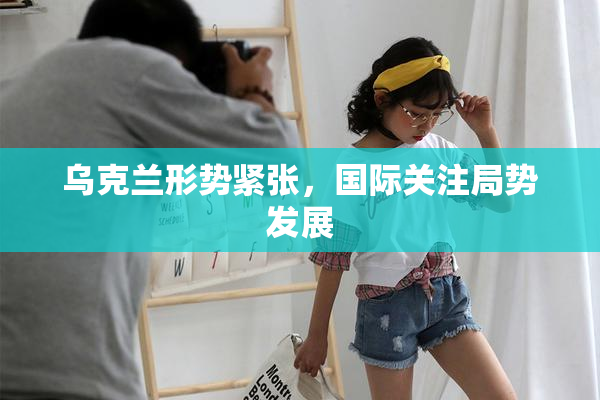 乌克兰形势紧张，国际关注局势发展