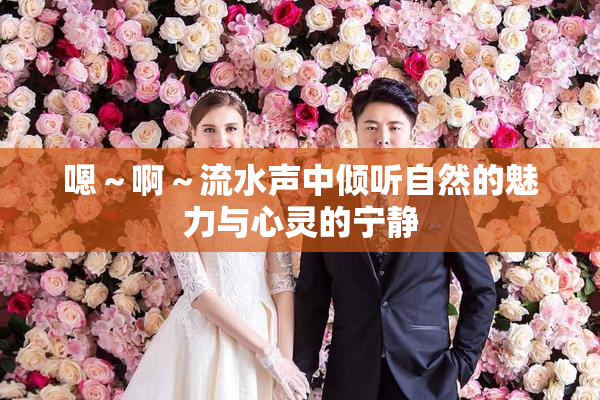 嗯～啊～流水声中倾听自然的魅力与心灵的宁静