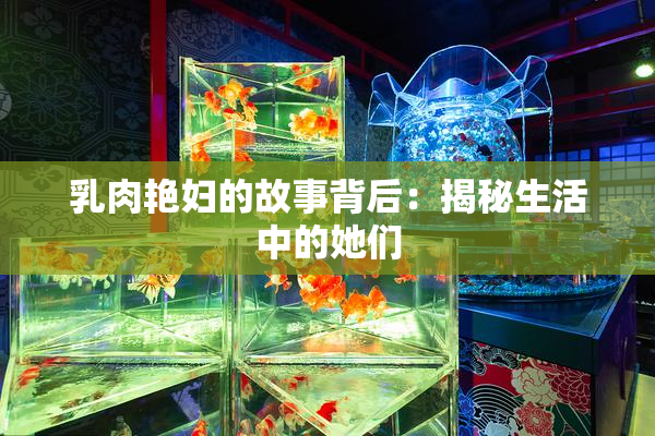 乳肉艳妇的故事背后：揭秘生活中的她们