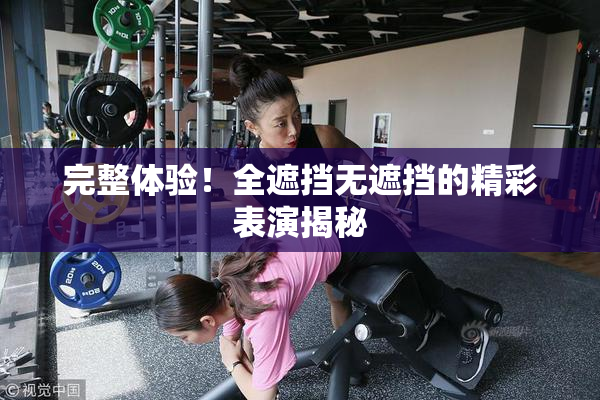 完整体验！全遮挡无遮挡的精彩表演揭秘