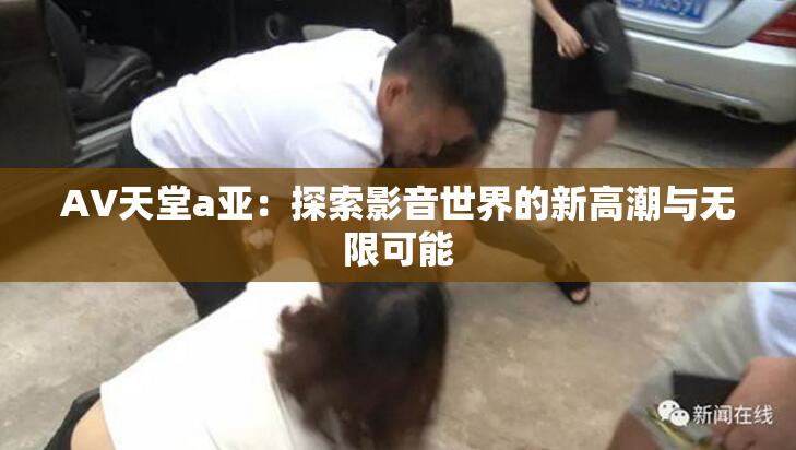 AV天堂a亚：探索影音世界的新高潮与无限可能