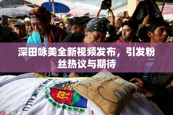深田咏美全新视频发布，引发粉丝热议与期待