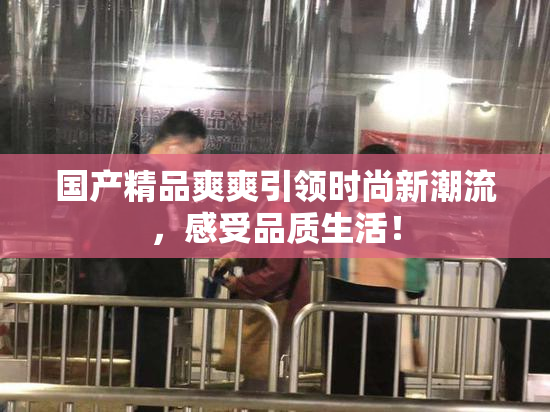 国产精品爽爽引领时尚新潮流，感受品质生活！