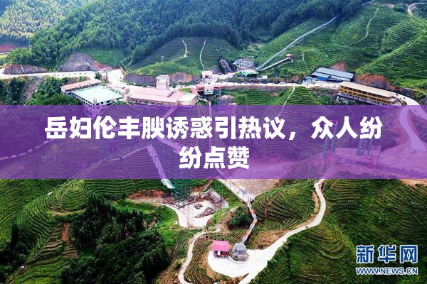 岳妇伦丰腴诱惑引热议，众人纷纷点赞