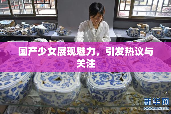 国产少女展现魅力，引发热议与关注