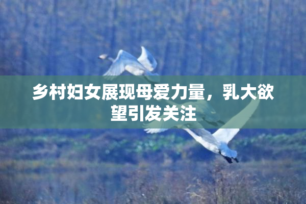 乡村妇女展现母爱力量，乳大欲望引发关注