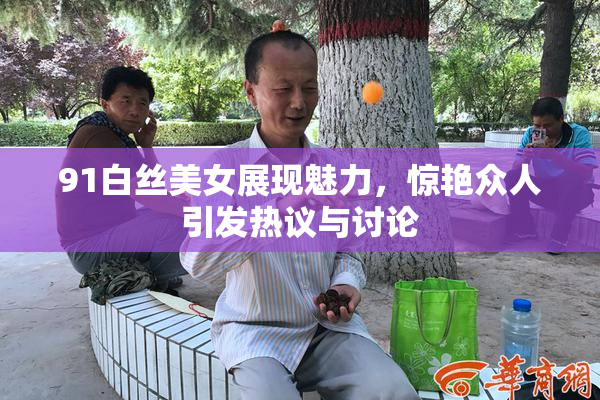 91白丝美女展现魅力，惊艳众人引发热议与讨论