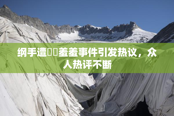 纲手遭❌‌羞羞事件引发热议，众人热评不断