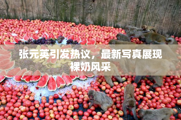 张元英引发热议，最新写真展现裸奶风采
