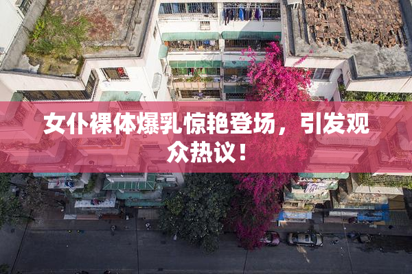 女仆裸体爆乳惊艳登场，引发观众热议！