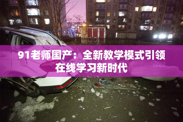 91老师国产：全新教学模式引领在线学习新时代