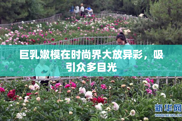 巨乳嫩模在时尚界大放异彩，吸引众多目光