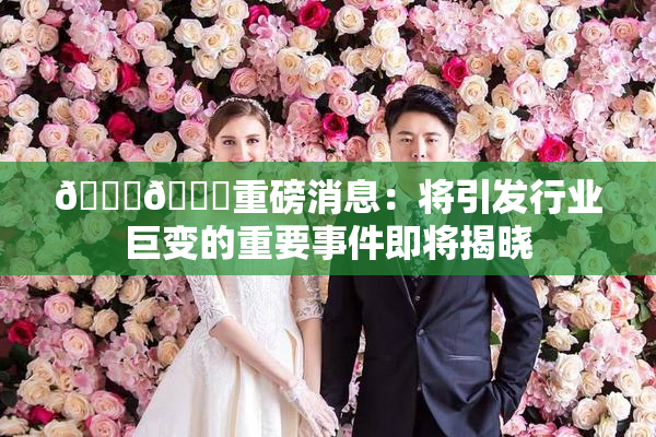 🔞🔞重磅消息：将引发行业巨变的重要事件即将揭晓
