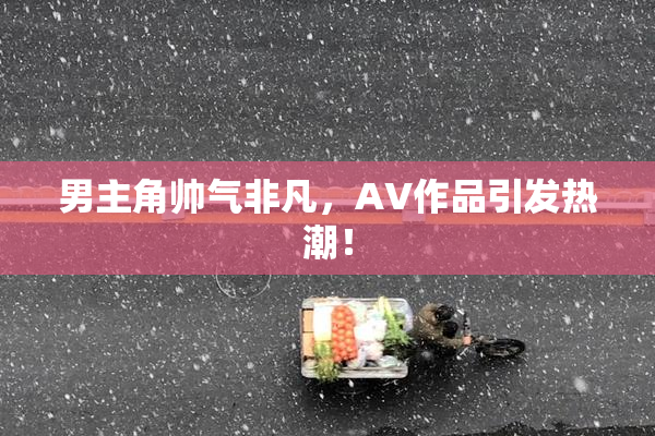 男主角帅气非凡，AV作品引发热潮！