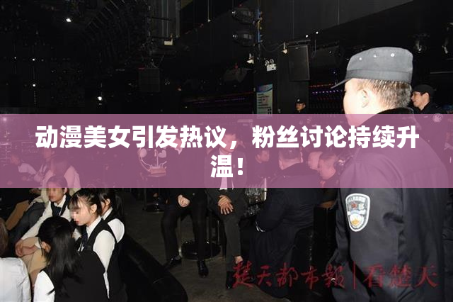 动漫美女引发热议，粉丝讨论持续升温！