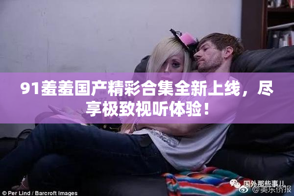 91羞羞国产精彩合集全新上线，尽享极致视听体验！
