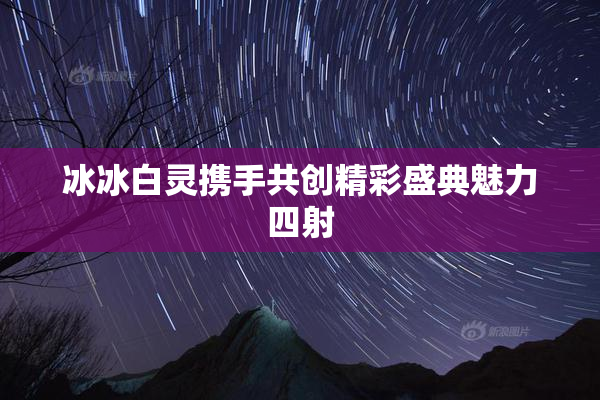 冰冰白灵携手共创精彩盛典魅力四射