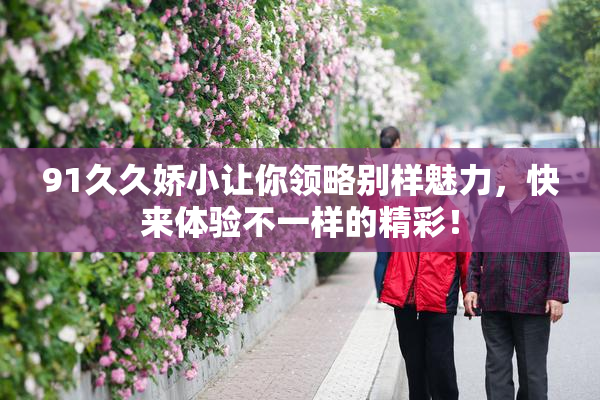 91久久娇小让你领略别样魅力，快来体验不一样的精彩！