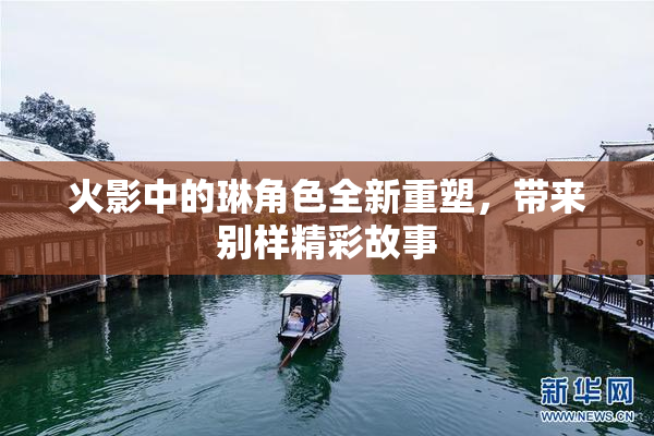 火影中的琳角色全新重塑，带来别样精彩故事